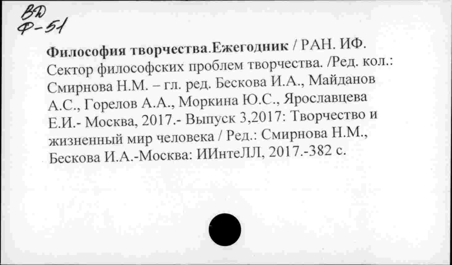 ﻿Философия творчества.Ежегодник / РАН. ИФ.
Сектор философских проблем творчества. /Ред. кол.: Смирнова Н.М. - гл. ред. Бескова И.А., Майданов А.С., Горелов А.А., Моркина Ю.С., Ярославцева Е.И.- Москва, 2017,- Выпуск 3,2017: Творчество и жизненный мир человека / Ред.: Смирнова Н.М., Бескова И.А.-Москва: ИИнтеЛЛ, 2017.-382 с.